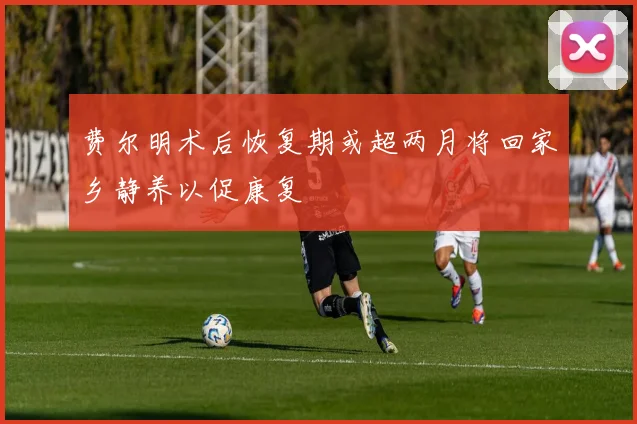 费尔明术后恢复期或超两月将回家乡静养以促康复
