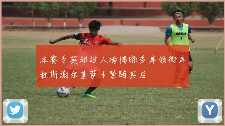 本赛季英超过人榜揭晓多库领衔库杜斯谢尔基萨卡紧随其后