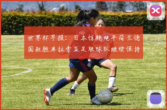 世界杯早报：日本惊艳绝平荷兰德国狂胜库拉索亚足联球队继续保持不败