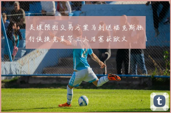美媒预测交易方案马刺送福克斯独行侠换克莱等三人活塞获欧文