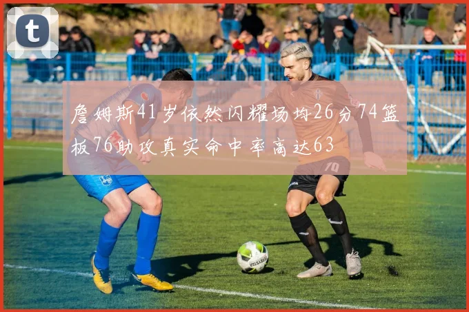 詹姆斯41岁依然闪耀场均26分74篮板76助攻真实命中率高达63
