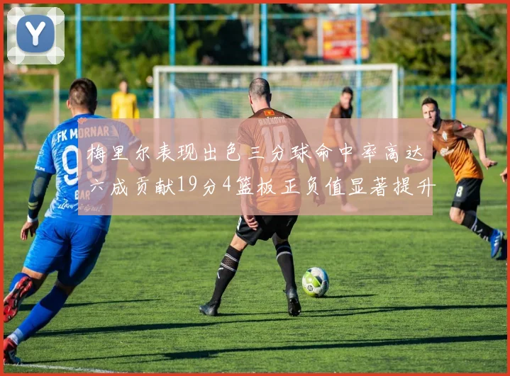 梅里尔表现出色三分球命中率高达六成贡献19分4篮板正负值显著提升