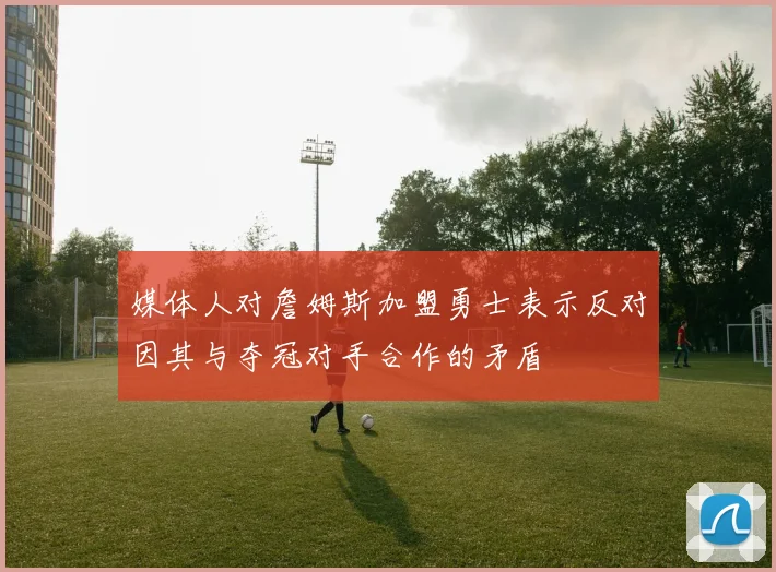 媒体人对詹姆斯加盟勇士表示反对因其与夺冠对手合作的矛盾