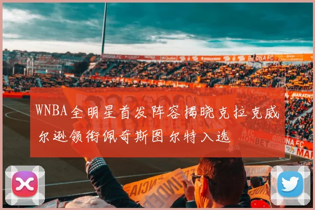 WNBA全明星首发阵容揭晓克拉克威尔逊领衔佩奇斯图尔特入选