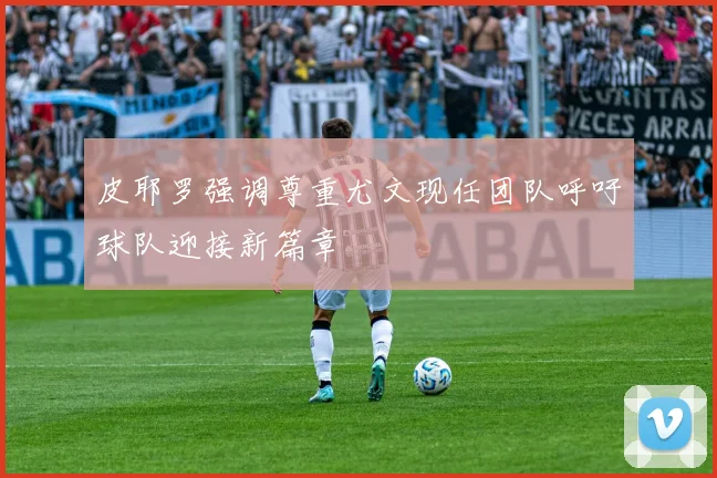 皮耶罗强调尊重尤文现任团队呼吁球队迎接新篇章