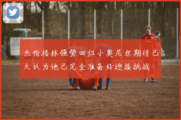 杰伦格林强势回归小奥尼尔期待已久认为他已完全准备好迎接挑战