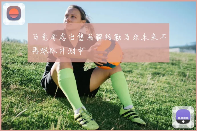 马竞考虑出售或解约勒马尔未来不再球队计划中