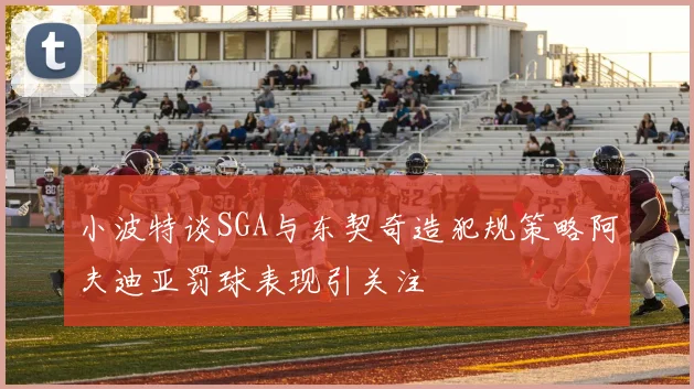 小波特谈SGA与东契奇造犯规策略阿夫迪亚罚球表现引关注