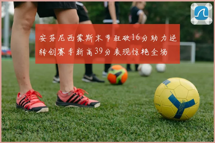 安芬尼西蒙斯末节狂砍16分助力逆转创赛季新高39分表现惊艳全场
