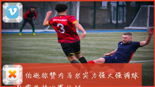罗伯逊称赞内马尔实力强大强调球队需坚持比赛计划