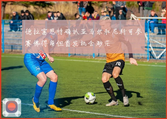 德拉富恩特确认亚马尔和尼科可参赛佛得角但首发机会渺茫