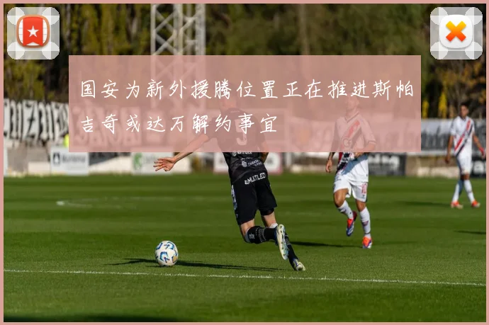国安为新外援腾位置正在推进斯帕吉奇或达万解约事宜