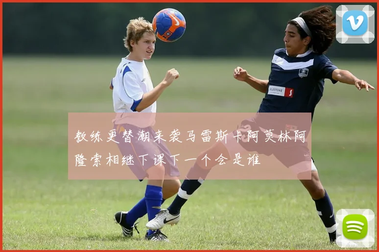 教练更替潮来袭马雷斯卡阿莫林阿隆索相继下课下一个会是谁