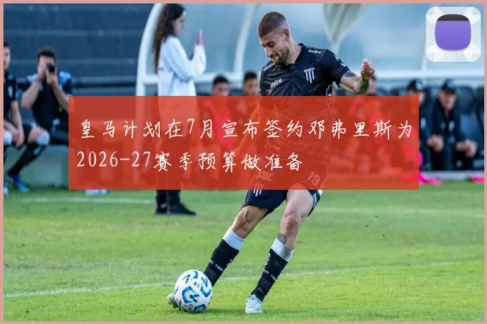 皇马计划在7月宣布签约邓弗里斯为2026-27赛季预算做准备