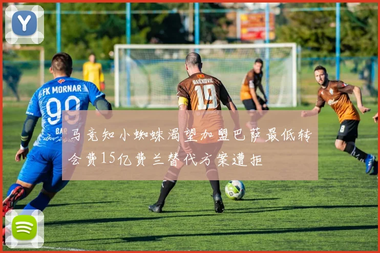 马竞知小蜘蛛渴望加盟巴萨最低转会费15亿费兰替代方案遭拒
