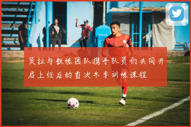 莫拉与教练团队携手队员们共同开启上任后的首次冬季训练课程