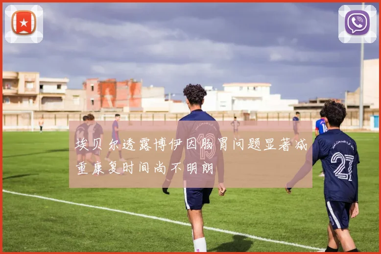 埃贝尔透露博伊因肠胃问题显著减重康复时间尚不明朗